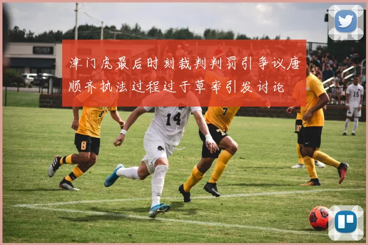 津门虎最后时刻裁判判罚引争议唐顺齐执法过程过于草率引发讨论