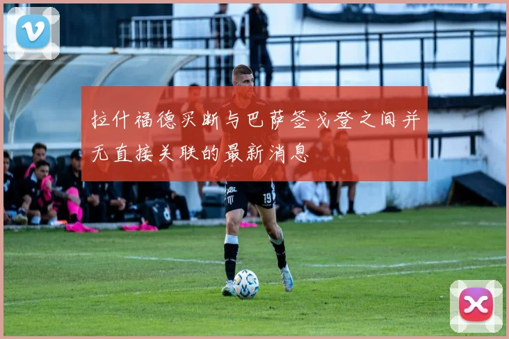 拉什福德买断与巴萨签戈登之间并无直接关联的最新消息