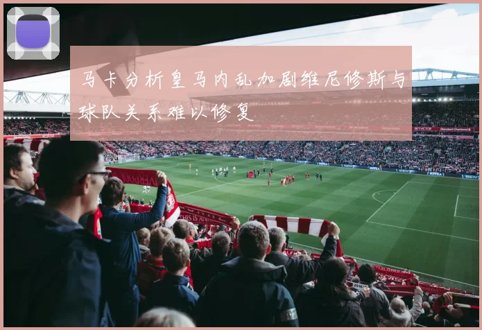马卡分析皇马内乱加剧维尼修斯与球队关系难以修复
