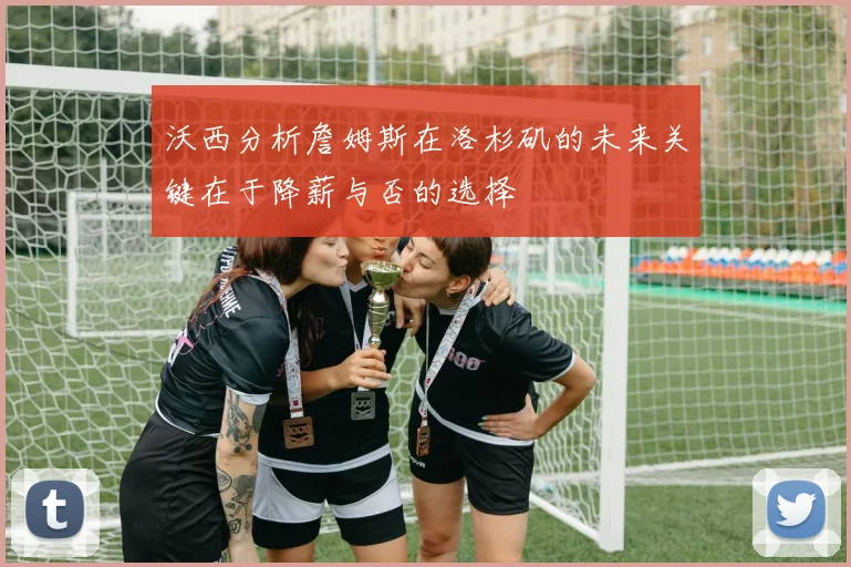 沃西分析詹姆斯在洛杉矶的未来关键在于降薪与否的选择