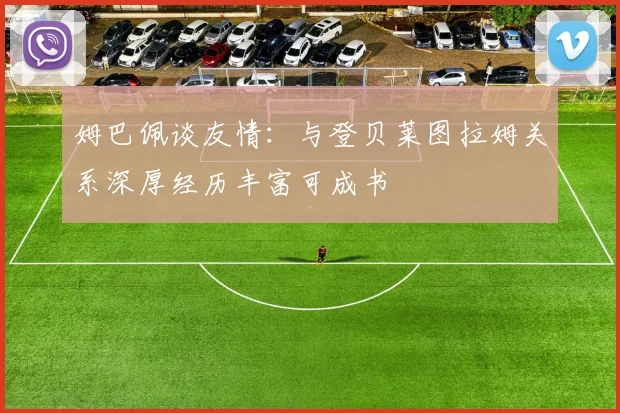 姆巴佩谈友情：与登贝莱图拉姆关系深厚经历丰富可成书