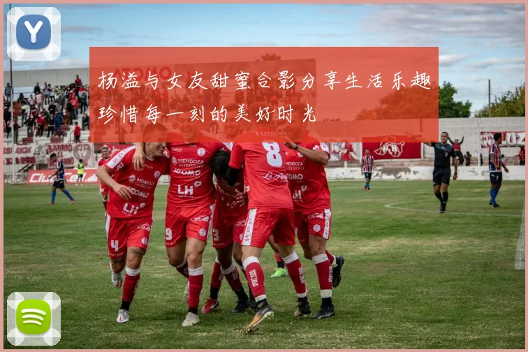 杨溢与女友甜蜜合影分享生活乐趣珍惜每一刻的美好时光