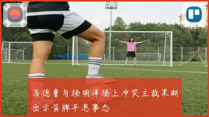 马德鲁与杨明洋场上冲突主裁果断出示黄牌平息事态