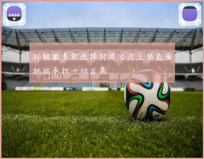 孙铭徽勇敢选择封闭治疗上场直面挑战承担一切后果