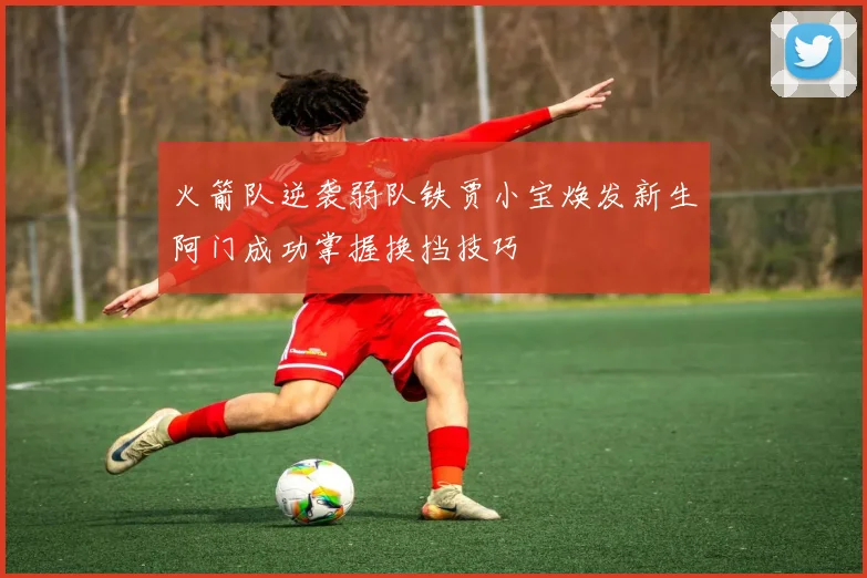 火箭队逆袭弱队铁贾小宝焕发新生阿门成功掌握换挡技巧