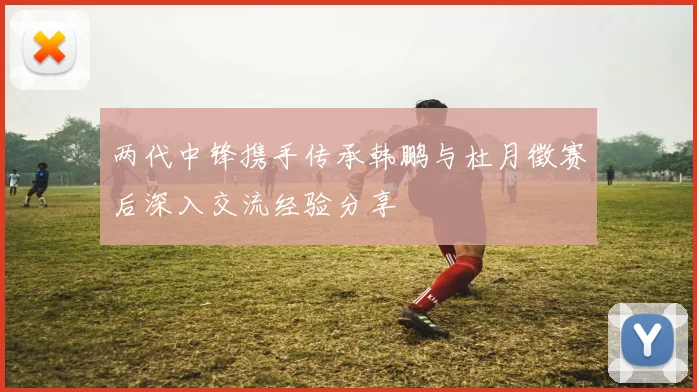 两代中锋携手传承韩鹏与杜月徵赛后深入交流经验分享