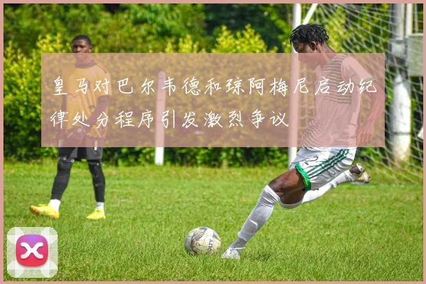 皇马对巴尔韦德和琼阿梅尼启动纪律处分程序引发激烈争议