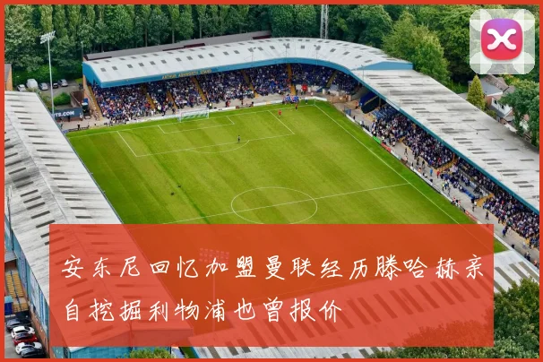 安东尼回忆加盟曼联经历滕哈赫亲自挖掘利物浦也曾报价