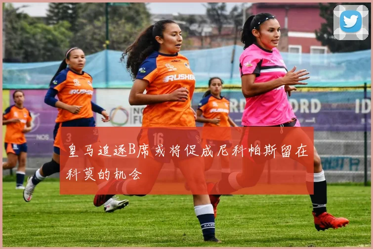 皇马追逐B席或将促成尼科帕斯留在科莫的机会