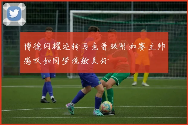 博德闪耀逆转马竞晋级附加赛主帅感叹如同梦境般美好