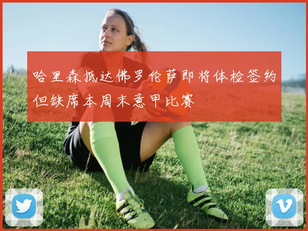 哈里森抵达佛罗伦萨即将体检签约但缺席本周末意甲比赛