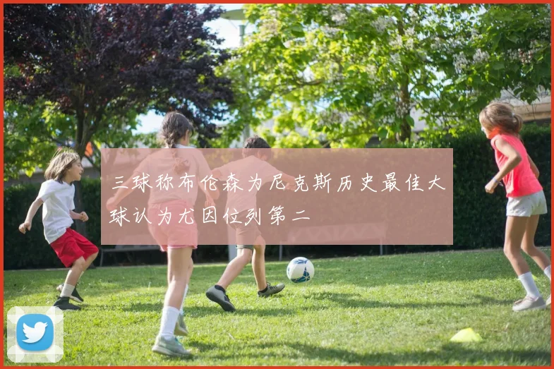 三球称布伦森为尼克斯历史最佳大球认为尤因位列第二
