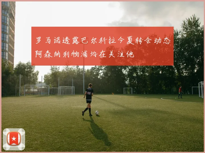 罗马诺透露巴尔科拉今夏转会动态阿森纳利物浦均在关注他