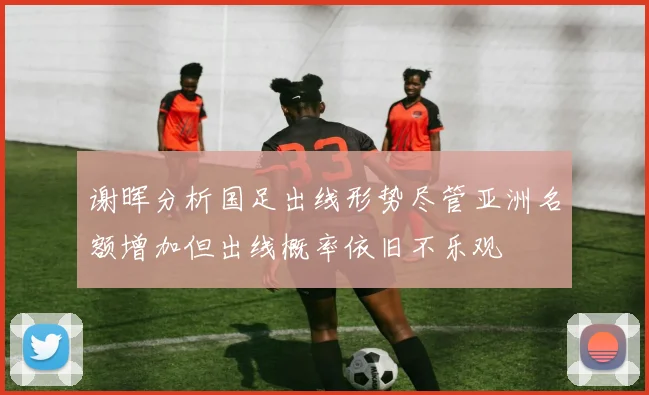 谢晖分析国足出线形势尽管亚洲名额增加但出线概率依旧不乐观